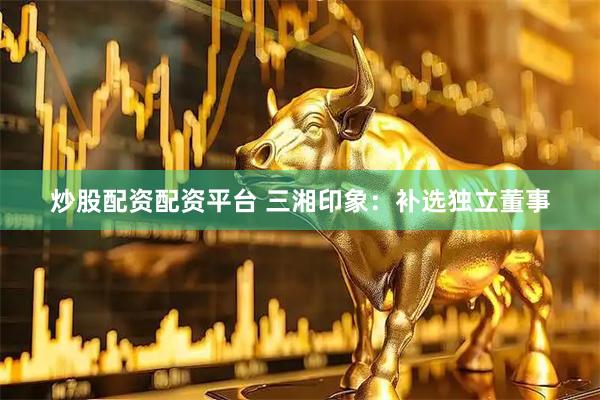 炒股配资配资平台 三湘印象：补选独立董事