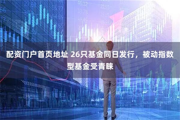 配资门户首页地址 26只基金同日发行，被动指数型基金受青睐
