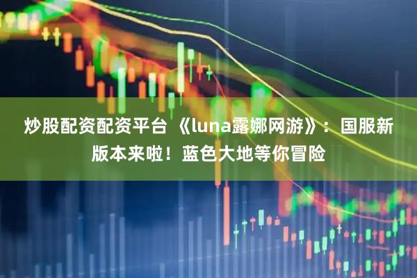 炒股配资配资平台 《luna露娜网游》：国服新版本来啦！蓝色大地等你冒险