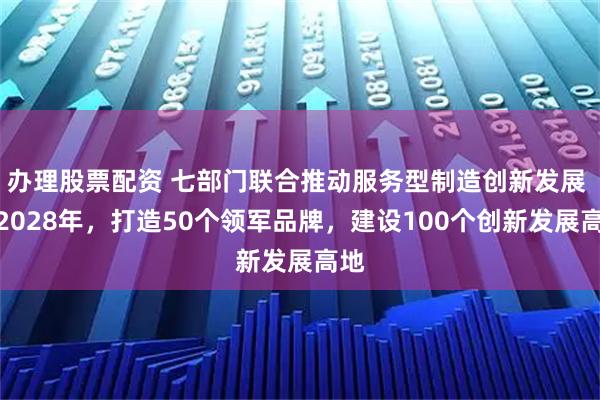 办理股票配资 七部门联合推动服务型制造创新发展 到2028年，打造50个领军品牌，建设100个创新发展高地