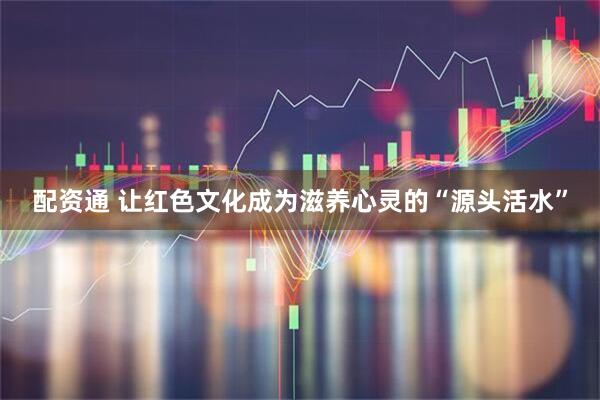 配资通 让红色文化成为滋养心灵的“源头活水”
