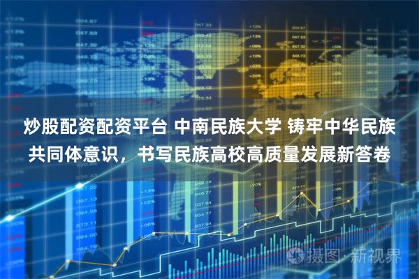 炒股配资配资平台 中南民族大学 铸牢中华民族共同体意识，书写民族高校高质量发展新答卷