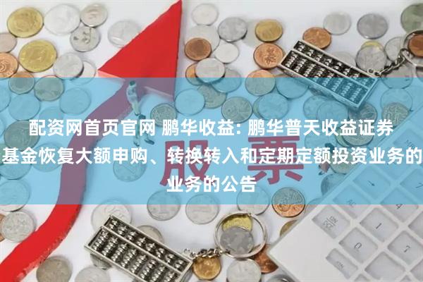 配资网首页官网 鹏华收益: 鹏华普天收益证券投资基金恢复大额申购、转换转入和定期定额投资业务的公告