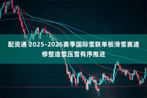 配资通 2025-2026赛季国际雪联单板滑雪赛道修整造雪压雪有序推进