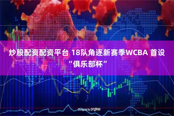 炒股配资配资平台 18队角逐新赛季WCBA 首设“俱乐部杯”