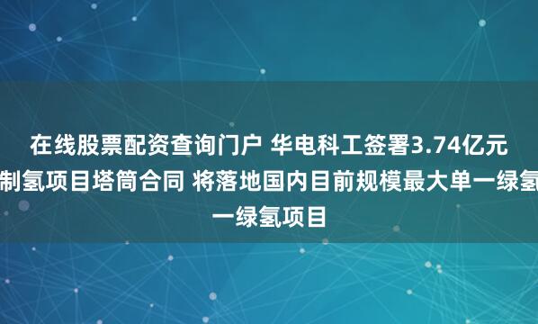 在线股票配资查询门户 华电科工签署3.74亿元风光制氢项目塔筒合同 将落地国内目前规模最大单一绿氢项目