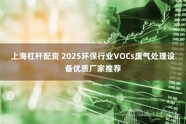 上海杠杆配资 2025环保行业VOCs废气处理设备优质厂家推荐
