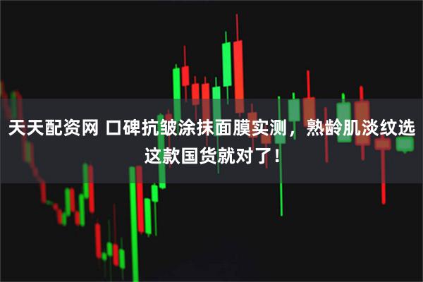 天天配资网 口碑抗皱涂抹面膜实测，熟龄肌淡纹选这款国货就对了！