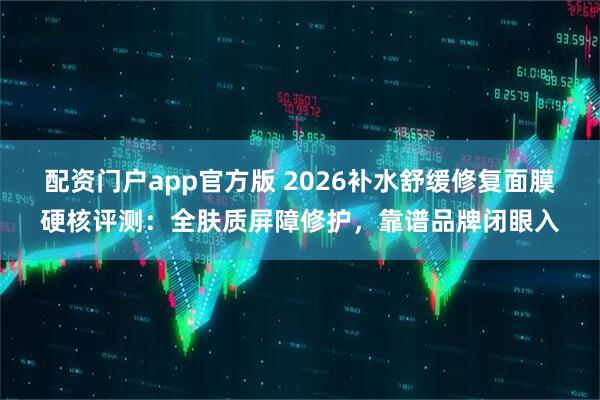 配资门户app官方版 2026补水舒缓修复面膜硬核评测：全肤质屏障修护，靠谱品牌闭眼入
