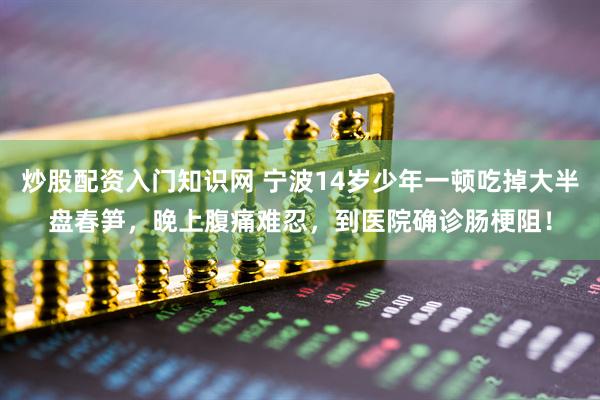 炒股配资入门知识网 宁波14岁少年一顿吃掉大半盘春笋，晚上腹痛难忍，到医院确诊肠梗阻！