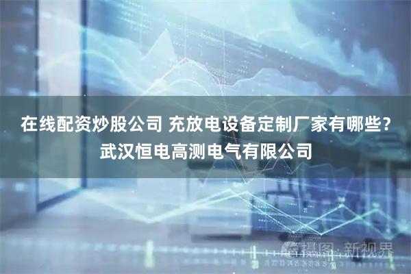 在线配资炒股公司 充放电设备定制厂家有哪些？武汉恒电高测电气有限公司