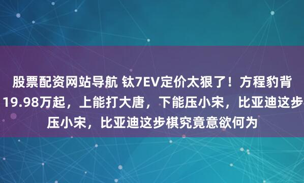 股票配资网站导航 钛7EV定价太狠了！方程豹背后有高人操盘，19.98万起，上能打大唐，下能压小宋，比亚迪这步棋究竟意欲何为