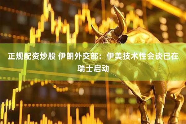 正规配资炒股 伊朗外交部：伊美技术性会谈已在瑞士启动