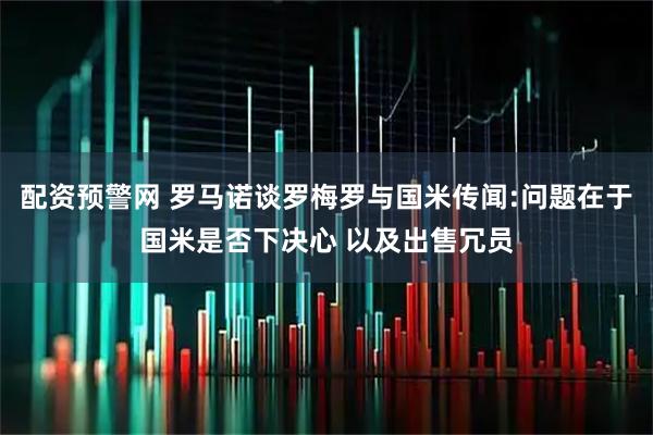 配资预警网 罗马诺谈罗梅罗与国米传闻:问题在于国米是否下决心 以及出售冗员